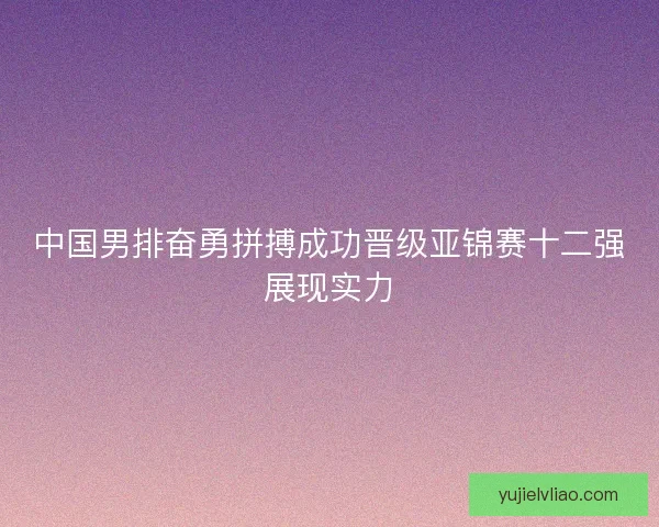 中国男排奋勇拼搏成功晋级亚锦赛十二强展现实力