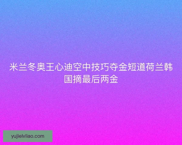 米兰冬奥王心迪空中技巧夺金短道荷兰韩国摘最后两金