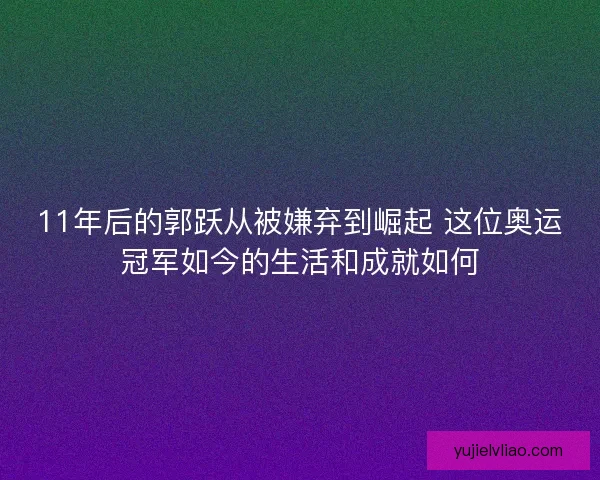 11年后的郭跃从被嫌弃到崛起 这位奥运冠军如今的生活和成就如何