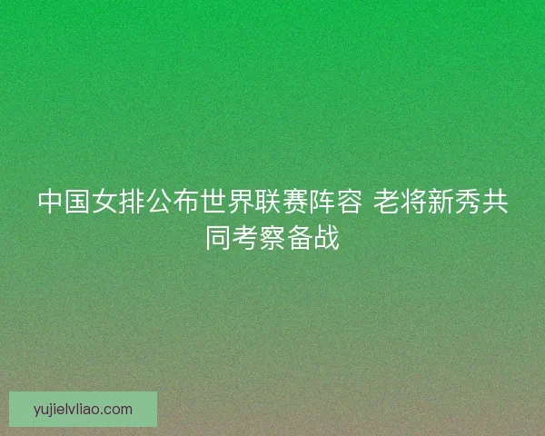 中国女排公布世界联赛阵容 老将新秀共同考察备战
