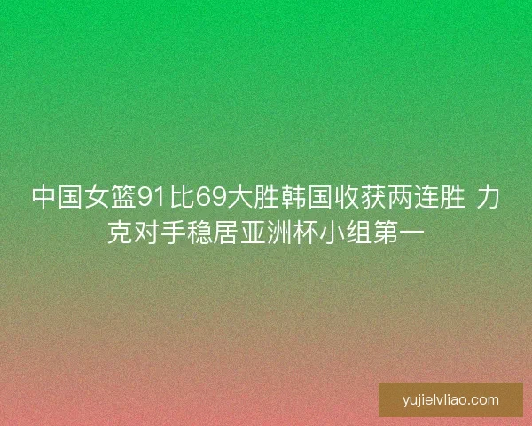 中国女篮91比69大胜韩国收获两连胜 力克对手稳居亚洲杯小组第一