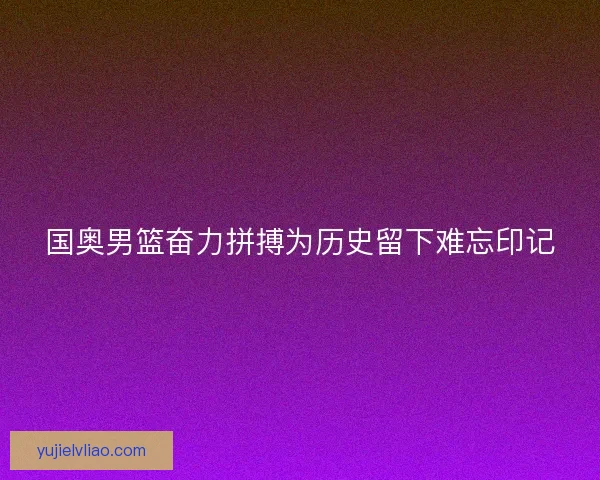 国奥男篮奋力拼搏为历史留下难忘印记