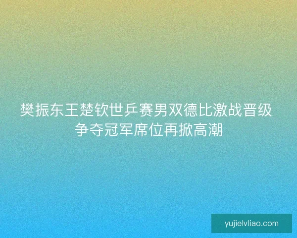 樊振东王楚钦世乒赛男双德比激战晋级 争夺冠军席位再掀高潮