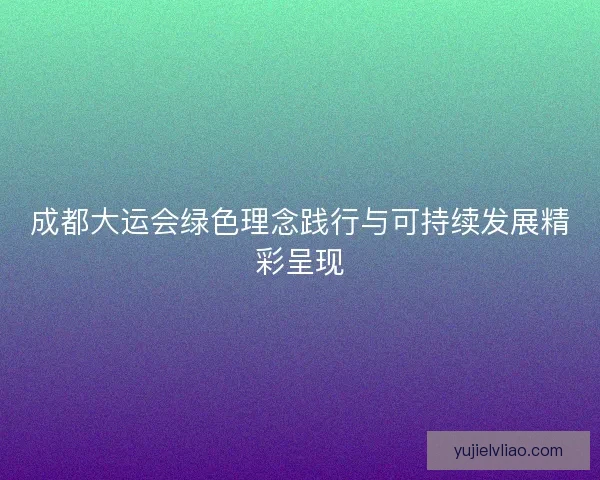 成都大运会绿色理念践行与可持续发展精彩呈现